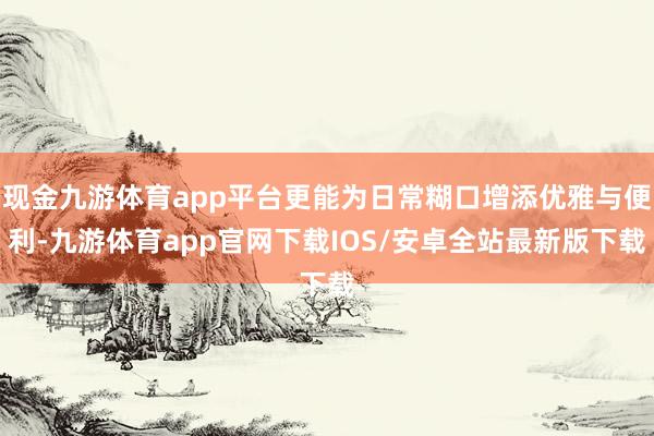 现金九游体育app平台更能为日常糊口增添优雅与便利-九游体育app官网下载IOS/安卓全站最新版下载