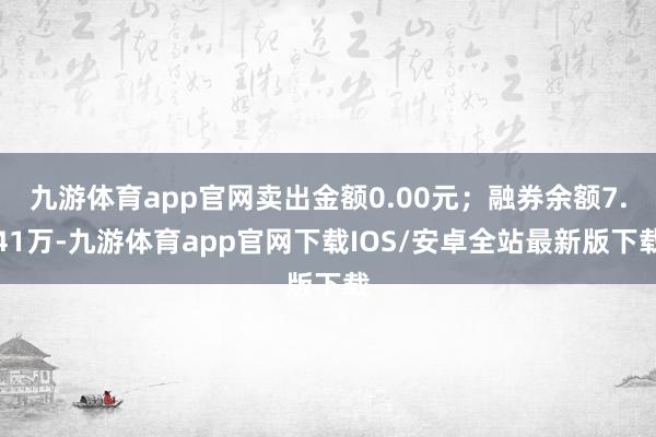 九游体育app官网卖出金额0.00元；融券余额7.41万-九游体育app官网下载IOS/安卓全站最新版下载