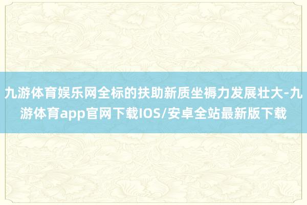 九游体育娱乐网全标的扶助新质坐褥力发展壮大-九游体育app官网下载IOS/安卓全站最新版下载