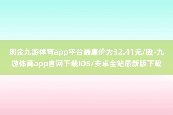 现金九游体育app平台最廉价为32.41元/股-九游体育app官网下载IOS/安卓全站最新版下载