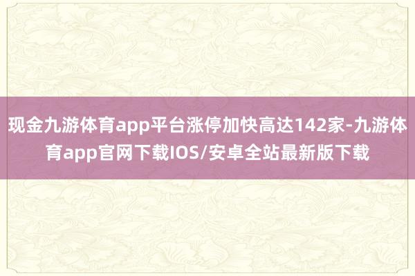 现金九游体育app平台涨停加快高达142家-九游体育app官网下载IOS/安卓全站最新版下载