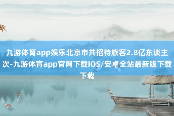 九游体育app娱乐北京市共招待旅客2.8亿东谈主次-九游体育app官网下载IOS/安卓全站最新版下载