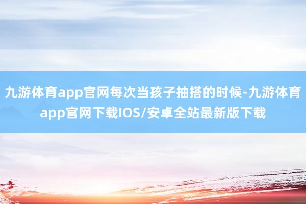 九游体育app官网每次当孩子抽搭的时候-九游体育app官网下载IOS/安卓全站最新版下载