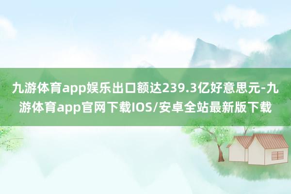 九游体育app娱乐出口额达239.3亿好意思元-九游体育app官网下载IOS/安卓全站最新版下载