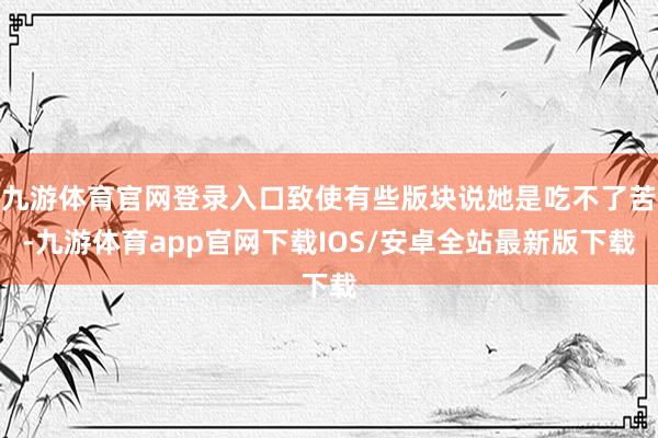 九游体育官网登录入口致使有些版块说她是吃不了苦-九游体育app官网下载IOS/安卓全站最新版下载