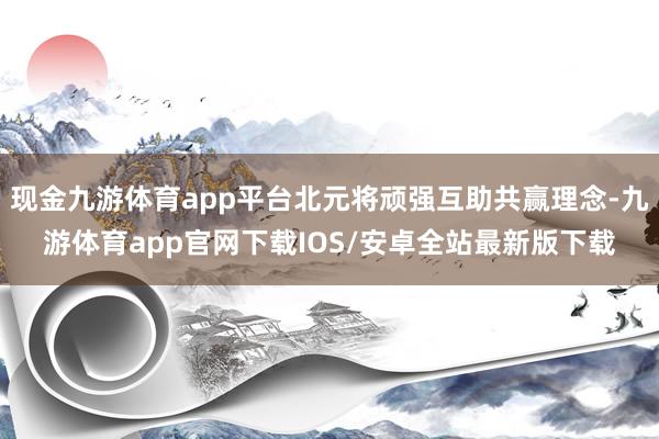 现金九游体育app平台北元将顽强互助共赢理念-九游体育app官网下载IOS/安卓全站最新版下载