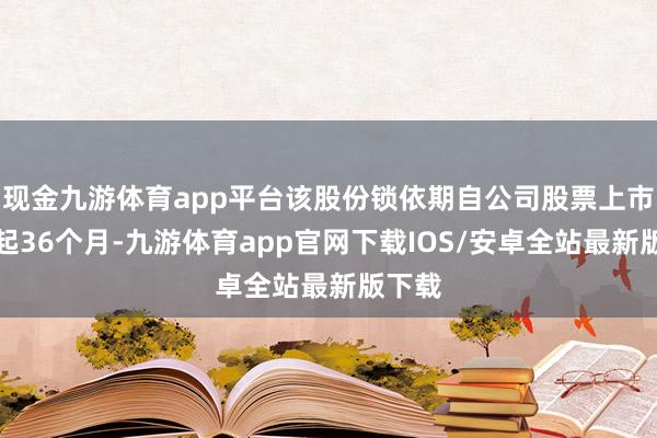 现金九游体育app平台该股份锁依期自公司股票上市之日起36个月-九游体育app官网下载IOS/安卓全站最新版下载