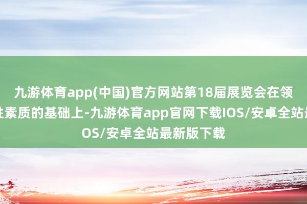 九游体育app(中国)官方网站第18届展览会在领受历届得胜素质的基础上-九游体育app官网下载IOS/安卓全站最新版下载
