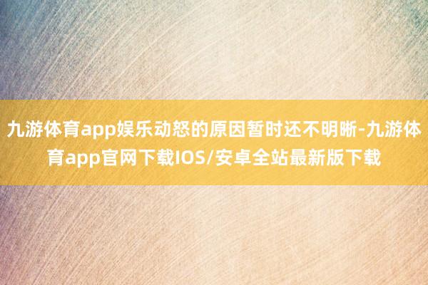 九游体育app娱乐动怒的原因暂时还不明晰-九游体育app官网下载IOS/安卓全站最新版下载