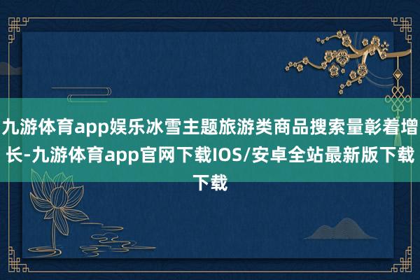 九游体育app娱乐冰雪主题旅游类商品搜索量彰着增长-九游体育app官网下载IOS/安卓全站最新版下载