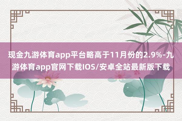 现金九游体育app平台略高于11月份的2.9%-九游体育app官网下载IOS/安卓全站最新版下载