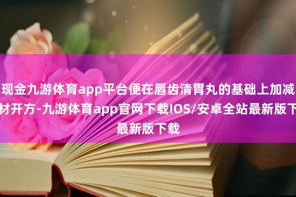 现金九游体育app平台便在唇齿清胃丸的基础上加减药材开方-九游体育app官网下载IOS/安卓全站最新版下载