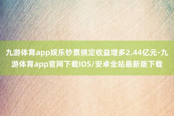 九游体育app娱乐钞票搞定收益增多2.44亿元-九游体育app官网下载IOS/安卓全站最新版下载