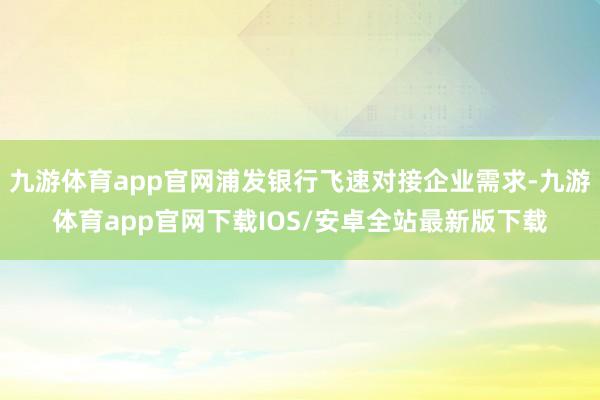 九游体育app官网浦发银行飞速对接企业需求-九游体育app官网下载IOS/安卓全站最新版下载