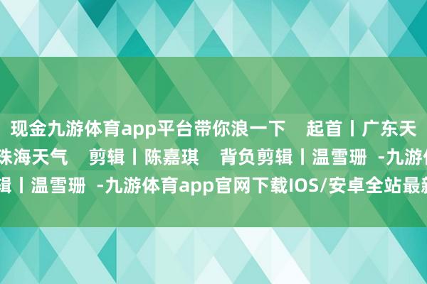 现金九游体育app平台带你浪一下    起首丨广东天气、珠海市兴奋局、珠海天气    剪辑丨陈嘉琪    背负剪辑丨温雪珊  -九游体育app官网下载IOS/安卓全站最新版下载