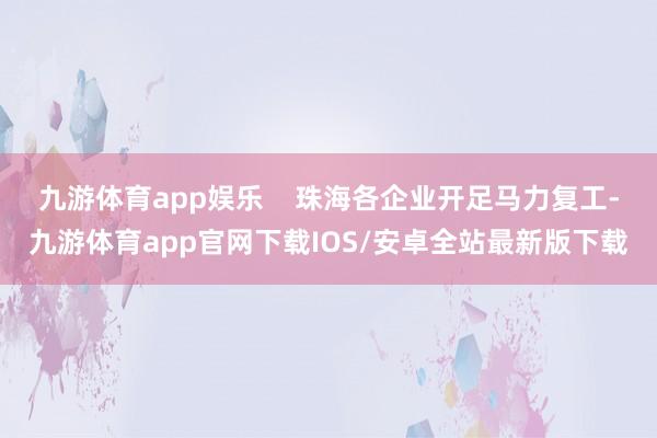 九游体育app娱乐    珠海各企业开足马力复工-九游体育app官网下载IOS/安卓全站最新版下载
