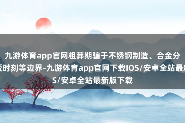 九游体育app官网粗莽期骗于不锈钢制造、合金分娩、电板时刻等边界-九游体育app官网下载IOS/安卓全站最新版下载