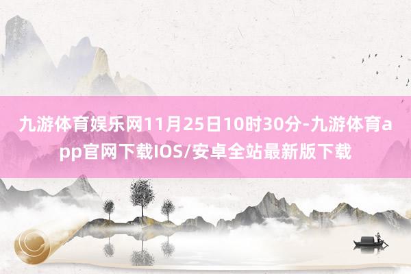 九游体育娱乐网11月25日10时30分-九游体育app官网下载IOS/安卓全站最新版下载