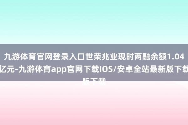 九游体育官网登录入口世荣兆业现时两融余额1.04亿元-九游体育app官网下载IOS/安卓全站最新版下载