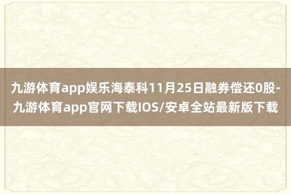九游体育app娱乐海泰科11月25日融券偿还0股-九游体育app官网下载IOS/安卓全站最新版下载