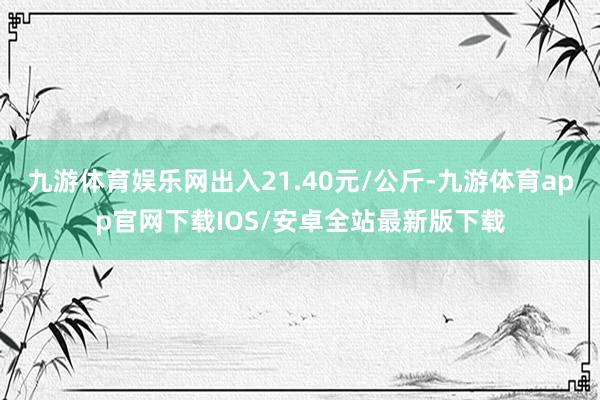 九游体育娱乐网出入21.40元/公斤-九游体育app官网下载IOS/安卓全站最新版下载