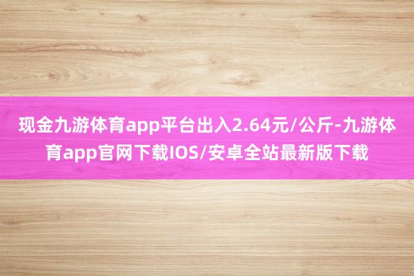 现金九游体育app平台出入2.64元/公斤-九游体育app官网下载IOS/安卓全站最新版下载