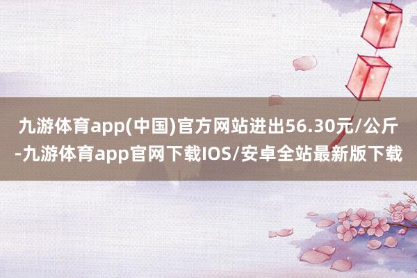 九游体育app(中国)官方网站进出56.30元/公斤-九游体育app官网下载IOS/安卓全站最新版下载