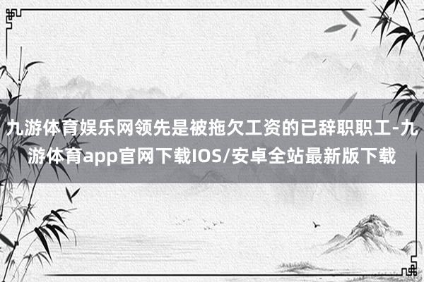 九游体育娱乐网领先是被拖欠工资的已辞职职工-九游体育app官网下载IOS/安卓全站最新版下载