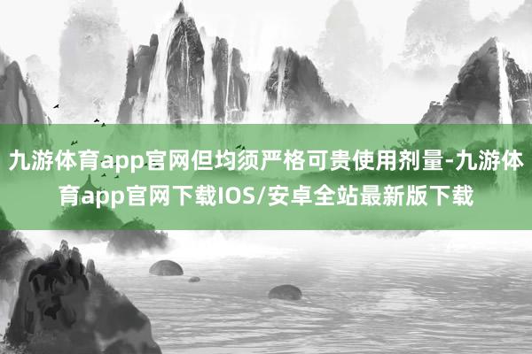 九游体育app官网但均须严格可贵使用剂量-九游体育app官网下载IOS/安卓全站最新版下载
