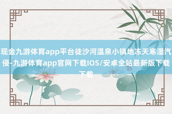 现金九游体育app平台徒沙河温泉小镇地冻天寒湿汽侵-九游体育app官网下载IOS/安卓全站最新版下载