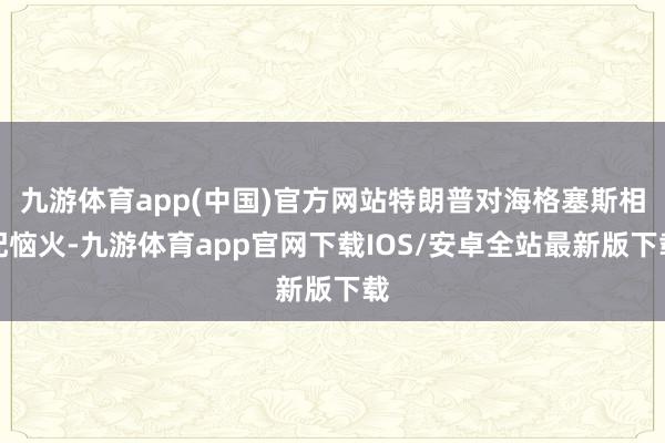 九游体育app(中国)官方网站特朗普对海格塞斯相配恼火-九游体育app官网下载IOS/安卓全站最新版下载
