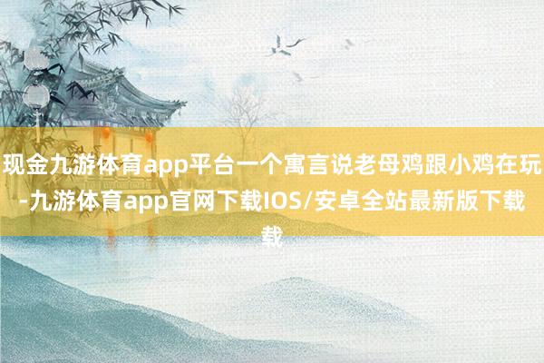现金九游体育app平台一个寓言说老母鸡跟小鸡在玩-九游体育app官网下载IOS/安卓全站最新版下载