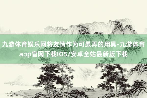 九游体育娱乐网将友情作为可愚弄的用具-九游体育app官网下载IOS/安卓全站最新版下载