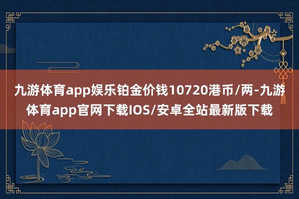 九游体育app娱乐铂金价钱10720港币/两-九游体育app官网下载IOS/安卓全站最新版下载