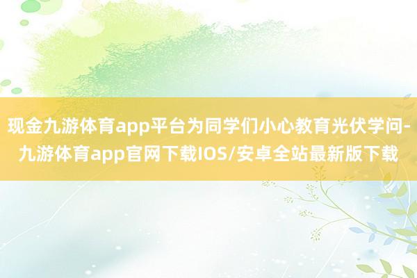 现金九游体育app平台为同学们小心教育光伏学问-九游体育app官网下载IOS/安卓全站最新版下载