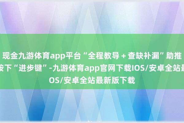 现金九游体育app平台“全程教导＋查缺补漏”助推质地安全按下“进步键”-九游体育app官网下载IOS/安卓全站最新版下载