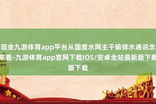 现金九游体育app平台从国度水网主干输排水通说念来看-九游体育app官网下载IOS/安卓全站最新版下载