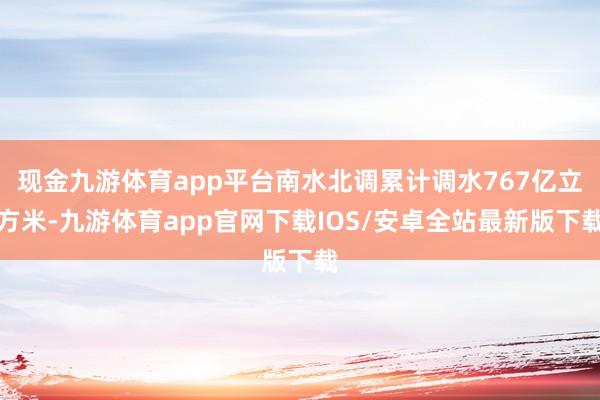 现金九游体育app平台南水北调累计调水767亿立方米-九游体育app官网下载IOS/安卓全站最新版下载