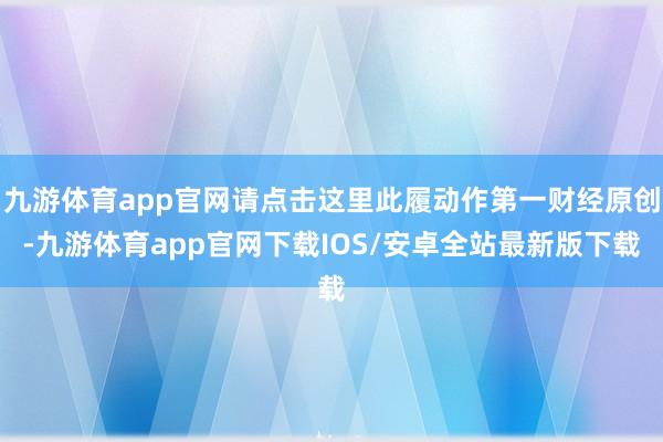 九游体育app官网请点击这里此履动作第一财经原创-九游体育app官网下载IOS/安卓全站最新版下载