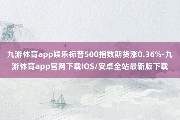 九游体育app娱乐标普500指数期货涨0.36%-九游体育app官网下载IOS/安卓全站最新版下载
