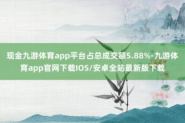 现金九游体育app平台占总成交额5.88%-九游体育app官网下载IOS/安卓全站最新版下载