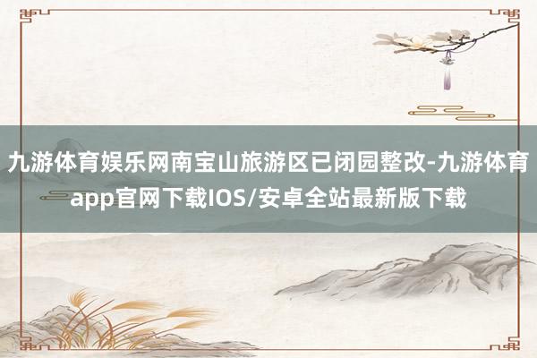 九游体育娱乐网南宝山旅游区已闭园整改-九游体育app官网下载IOS/安卓全站最新版下载