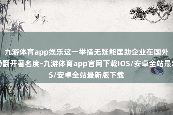 九游体育app娱乐这一举措无疑能匡助企业在国外当地商场翻开著名度-九游体育app官网下载IOS/安卓全站最新版下载