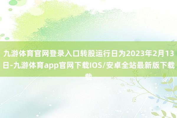 九游体育官网登录入口转股运行日为2023年2月13日-九游体育app官网下载IOS/安卓全站最新版下载