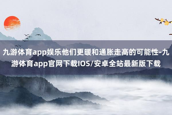 九游体育app娱乐他们更暖和通胀走高的可能性-九游体育app官网下载IOS/安卓全站最新版下载