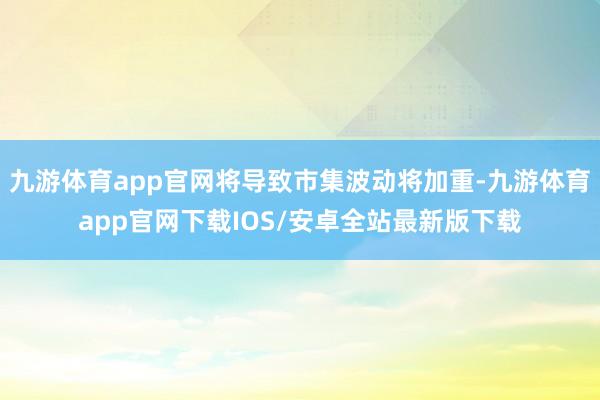 九游体育app官网将导致市集波动将加重-九游体育app官网下载IOS/安卓全站最新版下载