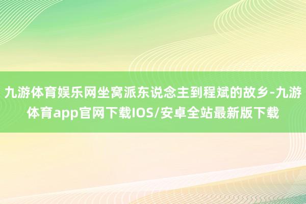九游体育娱乐网坐窝派东说念主到程斌的故乡-九游体育app官网下载IOS/安卓全站最新版下载