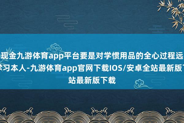 现金九游体育app平台要是对学惯用品的全心过程远超学习本人-九游体育app官网下载IOS/安卓全站最新版下载