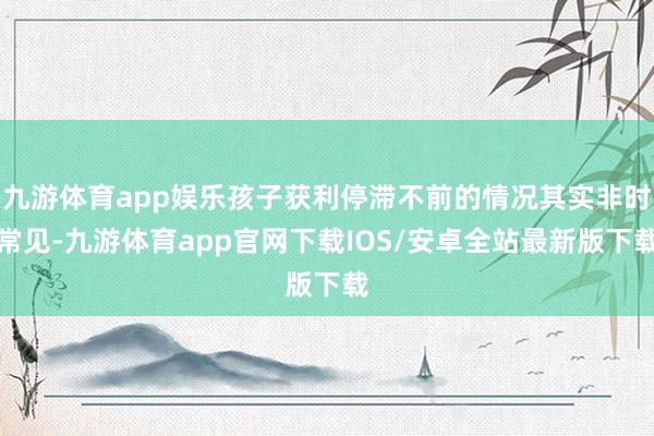 九游体育app娱乐孩子获利停滞不前的情况其实非时常见-九游体育app官网下载IOS/安卓全站最新版下载