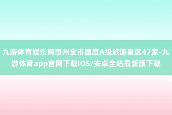 九游体育娱乐网惠州全市国度A级旅游景区47家-九游体育app官网下载IOS/安卓全站最新版下载